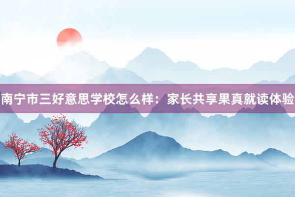 南宁市三好意思学校怎么样：家长共享果真就读体验